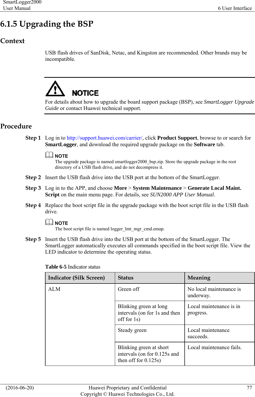 SmartLogger2000 User Manual  6 User Interface   (2016-06-20)  Huawei Proprietary and Confidential         Copyright © Huawei Technologies Co., Ltd.77 6.1.5 Upgrading the BSP Context USB flash drives of SanDisk, Netac, and Kingston are recommended. Other brands may be incompatible.   For details about how to upgrade the board support package (BSP), see SmartLogger Upgrade Guide or contact Huawei technical support. Procedure Step 1 Log in to http://support.huawei.com/carrier/, click Product Support, browse to or search for SmartLogger, and download the required upgrade package on the Software tab.    The upgrade package is named smartlogger2000_bsp.zip. Store the upgrade package in the root directory of a USB flash drive, and do not decompress it.   Step 2 Insert the USB flash drive into the USB port at the bottom of the SmartLogger. Step 3 Log in to the APP, and choose More &gt; System Maintenance &gt; Generate Local Maint. Script on the main menu page. For details, see SUN2000 APP User Manual.  Step 4 Replace the boot script file in the upgrade package with the boot script file in the USB flash drive.  The boot script file is named logger_lmt_mgr_cmd.emap.   Step 5 Insert the USB flash drive into the USB port at the bottom of the SmartLogger. The SmartLogger automatically executes all commands specified in the boot script file. View the LED indicator to determine the operating status.   Table 6-5 Indicator status Indicator (Silk Screen)  Status  Meaning ALM  Green off  No local maintenance is underway.  Blinking green at long intervals (on for 1s and then off for 1s) Local maintenance is in progress. Steady green  Local maintenance succeeds. Blinking green at short intervals (on for 0.125s and then off for 0.125s) Local maintenance fails. 