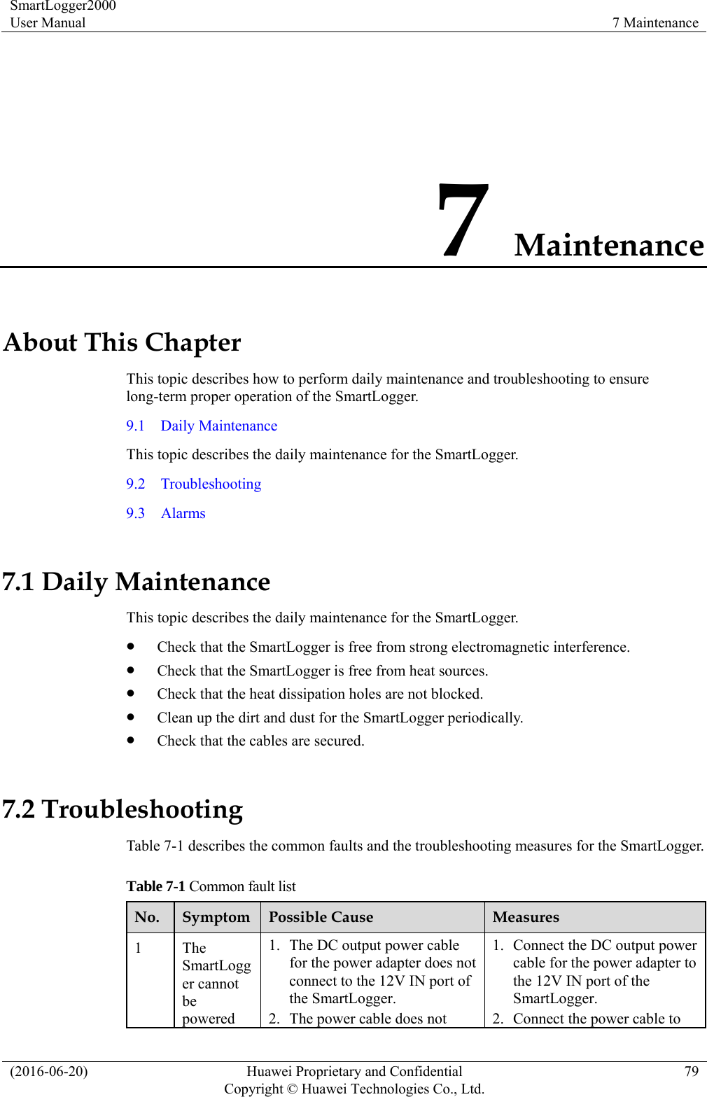 SmartLogger2000 User Manual  7 Maintenance (2016-06-20)  Huawei Proprietary and Confidential         Copyright © Huawei Technologies Co., Ltd.79 7 Maintenance About This Chapter This topic describes how to perform daily maintenance and troubleshooting to ensure long-term proper operation of the SmartLogger. 9.1  Daily Maintenance This topic describes the daily maintenance for the SmartLogger. 9.2  Troubleshooting 9.3  Alarms 7.1 Daily Maintenance This topic describes the daily maintenance for the SmartLogger.  Check that the SmartLogger is free from strong electromagnetic interference.  Check that the SmartLogger is free from heat sources.  Check that the heat dissipation holes are not blocked.    Clean up the dirt and dust for the SmartLogger periodically.  Check that the cables are secured. 7.2 Troubleshooting Table 7-1 describes the common faults and the troubleshooting measures for the SmartLogger.   Table 7-1 Common fault list No.  Symptom  Possible Cause  Measures 1 The SmartLogger cannot be powered 1. The DC output power cable for the power adapter does not connect to the 12V IN port of the SmartLogger. 2. The power cable does not 1. Connect the DC output power cable for the power adapter to the 12V IN port of the SmartLogger. 2. Connect the power cable to 