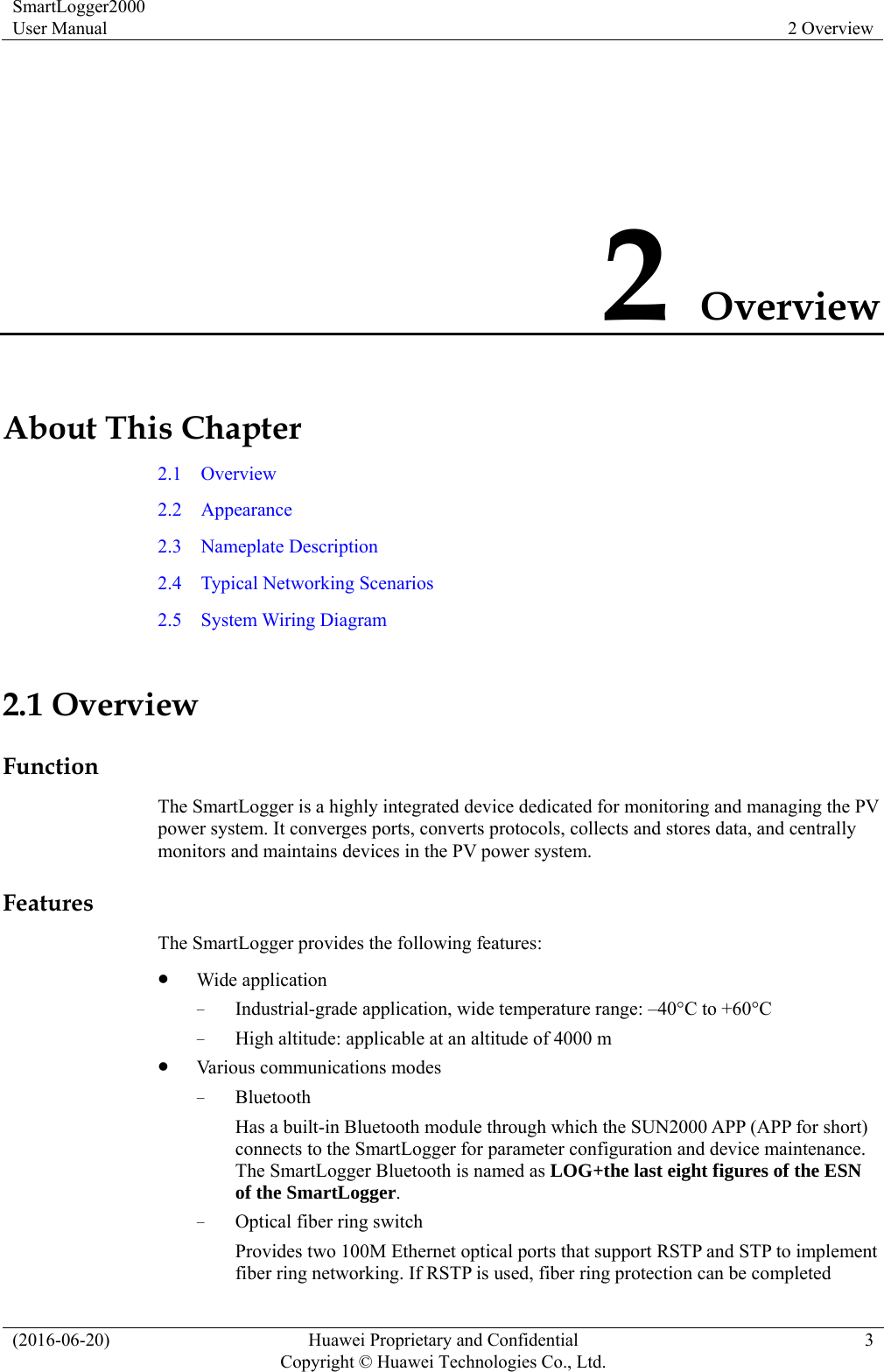 SmartLogger2000 User Manual  2 Overview (2016-06-20)  Huawei Proprietary and Confidential         Copyright © Huawei Technologies Co., Ltd.3 2 Overview About This Chapter 2.1  Overview 2.2  Appearance 2.3  Nameplate Description 2.4  Typical Networking Scenarios 2.5  System Wiring Diagram 2.1 Overview Function The SmartLogger is a highly integrated device dedicated for monitoring and managing the PV power system. It converges ports, converts protocols, collects and stores data, and centrally monitors and maintains devices in the PV power system.   Features The SmartLogger provides the following features:  Wide application − Industrial-grade application, wide temperature range: –40°C to +60°C − High altitude: applicable at an altitude of 4000 m  Various communications modes − Bluetooth Has a built-in Bluetooth module through which the SUN2000 APP (APP for short) connects to the SmartLogger for parameter configuration and device maintenance. The SmartLogger Bluetooth is named as LOG+the last eight figures of the ESN of the SmartLogger. − Optical fiber ring switch Provides two 100M Ethernet optical ports that support RSTP and STP to implement fiber ring networking. If RSTP is used, fiber ring protection can be completed 