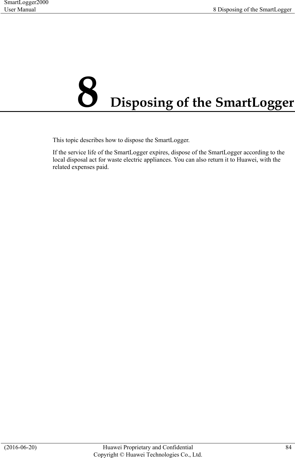 SmartLogger2000 User Manual  8 Disposing of the SmartLogger (2016-06-20)  Huawei Proprietary and Confidential         Copyright © Huawei Technologies Co., Ltd.84 8 Disposing of the SmartLogger This topic describes how to dispose the SmartLogger. If the service life of the SmartLogger expires, dispose of the SmartLogger according to the local disposal act for waste electric appliances. You can also return it to Huawei, with the related expenses paid. 