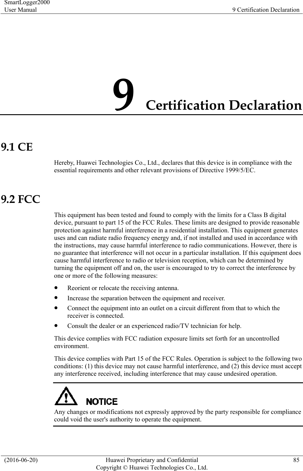 SmartLogger2000 User Manual  9 Certification Declaration (2016-06-20)  Huawei Proprietary and Confidential         Copyright © Huawei Technologies Co., Ltd.85 9 Certification Declaration 9.1 CE Hereby, Huawei Technologies Co., Ltd., declares that this device is in compliance with the essential requirements and other relevant provisions of Directive 1999/5/EC.  9.2 FCC This equipment has been tested and found to comply with the limits for a Class B digital device, pursuant to part 15 of the FCC Rules. These limits are designed to provide reasonable protection against harmful interference in a residential installation. This equipment generates uses and can radiate radio frequency energy and, if not installed and used in accordance with the instructions, may cause harmful interference to radio communications. However, there is no guarantee that interference will not occur in a particular installation. If this equipment does cause harmful interference to radio or television reception, which can be determined by turning the equipment off and on, the user is encouraged to try to correct the interference by one or more of the following measures:    Reorient or relocate the receiving antenna.    Increase the separation between the equipment and receiver.    Connect the equipment into an outlet on a circuit different from that to which the receiver is connected.    Consult the dealer or an experienced radio/TV technician for help.   This device complies with FCC radiation exposure limits set forth for an uncontrolled environment.  This device complies with Part 15 of the FCC Rules. Operation is subject to the following two conditions: (1) this device may not cause harmful interference, and (2) this device must accept any interference received, including interference that may cause undesired operation.    Any changes or modifications not expressly approved by the party responsible for compliance could void the user&apos;s authority to operate the equipment.    