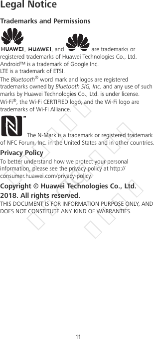 Legal NoticeTrademarks and Permissions,  , and   are trademarks orregistered trademarks of Huawei Technologies Co., Ltd.Android™ is a trademark of Google Inc.LTE is a trademark of ETSI.The Bluetooth® word mark and logos are registeredtrademarks owned by Bluetooth SIG, Inc. and any use of suchmarks by Huawei Technologies Co., Ltd. is under license.Wi-Fi®, the Wi-Fi CERTIFIED logo, and the Wi-Fi logo aretrademarks of Wi-Fi Alliance.The N-Mark is a trademark or registered trademarkof NFC Forum, Inc. in the United States and in other countries.Privacy PolicyTo better understand how we protect your personalinformation, please see the privacy policy at http://consumer.huawei.com/privacy-policy.Copyright © Huawei Technologies Co., Ltd.2018. All rights reserved.THIS DOCUMENT IS FOR INFORMATION PURPOSE ONLY, ANDDOES NOT CONSTITUTE ANY KIND OF WARRANTIES.11华为信息资产  仅供CTC公司使用  严禁扩散
