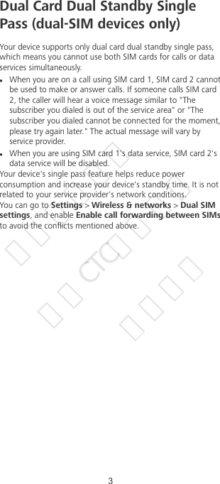 Dual Card Dual Standby SinglePass (dual-SIM devices only)Your device supports only dual card dual standby single pass,which means you cannot use both SIM cards for calls or dataservices simultaneously.lWhen you are on a call using SIM card 1, SIM card 2 cannotbe used to make or answer calls. If someone calls SIM card2, the caller will hear a voice message similar to &quot;Thesubscriber you dialed is out of the service area&quot; or &quot;Thesubscriber you dialed cannot be connected for the moment,please try again later.&quot; The actual message will vary byservice provider.lWhen you are using SIM card 1&apos;s data service, SIM card 2&apos;sdata service will be disabled.Your device&apos;s single pass feature helps reduce powerconsumption and increase your device&apos;s standby time. It is notrelated to your service provider&apos;s network conditions.You can go to Settings &gt; Wireless &amp; networks &gt; Dual SIMsettings, and enable Enable call forwarding between SIMsto avoid the conicts mentioned above.3华为信息资产  仅供CTC公司使用  严禁扩散