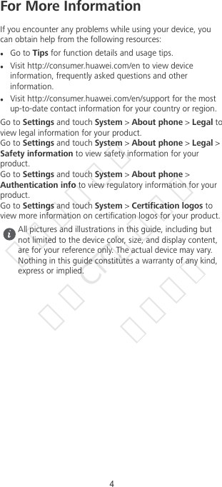 For More InformationIf you encounter any problems while using your device, youcan obtain help from the following resources:lGo to Tips for function details and usage tips.lVisit http://consumer.huawei.com/en to view deviceinformation, frequently asked questions and otherinformation.lVisit http://consumer.huawei.com/en/support for the mostup-to-date contact information for your country or region.Go to Settings and touch System &gt; About phone &gt; Legal toview legal information for your product.Go to Settings and touch System &gt; About phone &gt; Legal &gt;Safety information to view safety information for yourproduct.Go to Settings and touch System &gt; About phone &gt;Authentication info to view regulatory information for yourproduct.Go to Settings and touch System &gt; Certication logos toview more information on certication logos for your product.All pictures and illustrations in this guide, including butnot limited to the device color, size, and display content,are for your reference only. The actual device may vary.Nothing in this guide constitutes a warranty of any kind,express or implied.4华为信息资产  仅供CTC公司使用  严禁扩散