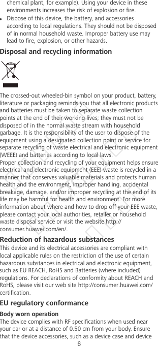 chemical plant, for example). Using your device in theseenvironments increases the risk of explosion or re.lDispose of this device, the battery, and accessoriesaccording to local regulations. They should not be disposedof in normal household waste. Improper battery use maylead to re, explosion, or other hazards.Disposal and recycling informationThe crossed-out wheeled-bin symbol on your product, battery,literature or packaging reminds you that all electronic productsand batteries must be taken to separate waste collectionpoints at the end of their working lives; they must not bedisposed of in the normal waste stream with householdgarbage. It is the responsibility of the user to dispose of theequipment using a designated collection point or service forseparate recycling of waste electrical and electronic equipment(WEEE) and batteries according to local laws.Proper collection and recycling of your equipment helps ensureelectrical and electronic equipment (EEE) waste is recycled in amanner that conserves valuable materials and protects humanhealth and the environment, improper handling, accidentalbreakage, damage, and/or improper recycling at the end of itslife may be harmful for health and environment. For moreinformation about where and how to drop off your EEE waste,please contact your local authorities, retailer or householdwaste disposal service or visit the website http://consumer.huawei.com/en/.Reduction of hazardous substancesThis device and its electrical accessories are compliant withlocal applicable rules on the restriction of the use of certainhazardous substances in electrical and electronic equipment,such as EU REACH, RoHS and Batteries (where included)regulations. For declarations of conformity about REACH andRoHS, please visit our web site http://consumer.huawei.com/certication.EU regulatory conformanceBody worn operationThe device complies with RF specications when used nearyour ear or at a distance of 0.50 cm from your body. Ensurethat the device accessories, such as a device case and device6华为信息资产  仅供CTC公司使用  严禁扩散