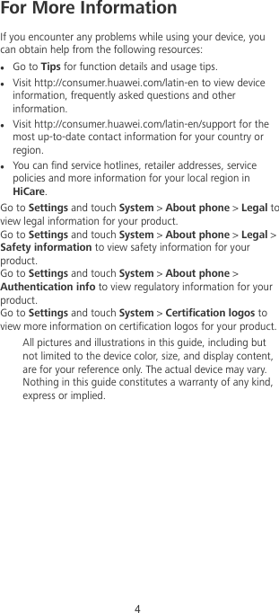 For More InformationIf you encounter any problems while using your device, youcan obtain help from the following resources:lGo to Tips for function details and usage tips.lVisit http://consumer.huawei.com/latin-en to view deviceinformation, frequently asked questions and otherinformation.lVisit http://consumer.huawei.com/latin-en/support for themost up-to-date contact information for your country orregion.lYou can nd service hotlines, retailer addresses, servicepolicies and more information for your local region inHiCare.Go to Settings and touch System &gt; About phone &gt; Legal toview legal information for your product.Go to Settings and touch System &gt; About phone &gt; Legal &gt;Safety information to view safety information for yourproduct.Go to Settings and touch System &gt; About phone &gt;Authentication info to view regulatory information for yourproduct.Go to Settings and touch System &gt; Certication logos toview more information on certication logos for your product.All pictures and illustrations in this guide, including butnot limited to the device color, size, and display content,are for your reference only. The actual device may vary.Nothing in this guide constitutes a warranty of any kind,express or implied.4  