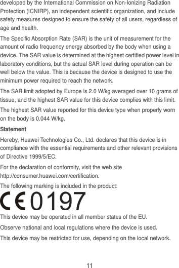 11 developed by the International Commission on Non-Ionizing Radiation Protection (ICNIRP), an independent scientific organization, and include safety measures designed to ensure the safety of all users, regardless of age and health. The Specific Absorption Rate (SAR) is the unit of measurement for the amount of radio frequency energy absorbed by the body when using a device. The SAR value is determined at the highest certified power level in laboratory conditions, but the actual SAR level during operation can be well below the value. This is because the device is designed to use the minimum power required to reach the network. The SAR limit adopted by Europe is 2.0 W/kg averaged over 10 grams of tissue, and the highest SAR value for this device complies with this limit.   The highest SAR value reported for this device type when properly worn on the body is 0.044 W/kg. Statement Hereby, Huawei Technologies Co., Ltd. declares that this device is in compliance with the essential requirements and other relevant provisions of Directive 1999/5/EC. For the declaration of conformity, visit the web site http://consumer.huawei.com/certification. The following marking is included in the product:  This device may be operated in all member states of the EU. Observe national and local regulations where the device is used. This device may be restricted for use, depending on the local network.  