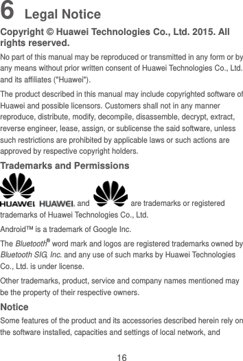16 6 Legal Notice Copyright © Huawei Technologies Co., Ltd. 2015. All rights reserved. No part of this manual may be reproduced or transmitted in any form or by any means without prior written consent of Huawei Technologies Co., Ltd. and its affiliates (&quot;Huawei&quot;). The product described in this manual may include copyrighted software of Huawei and possible licensors. Customers shall not in any manner reproduce, distribute, modify, decompile, disassemble, decrypt, extract, reverse engineer, lease, assign, or sublicense the said software, unless such restrictions are prohibited by applicable laws or such actions are approved by respective copyright holders. Trademarks and Permissions ,  , and    are trademarks or registered trademarks of Huawei Technologies Co., Ltd. Android™ is a trademark of Google Inc. The Bluetooth® word mark and logos are registered trademarks owned by Bluetooth SIG, Inc. and any use of such marks by Huawei Technologies Co., Ltd. is under license.   Other trademarks, product, service and company names mentioned may be the property of their respective owners. Notice Some features of the product and its accessories described herein rely on the software installed, capacities and settings of local network, and 