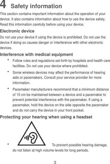 3 4 Safety information This section contains important information about the operation of your device. It also contains information about how to use the device safely. Read this information carefully before using your device. Electronic device Do not use your device if using the device is prohibited. Do not use the device if doing so causes danger or interference with other electronic devices. Interference with medical equipment  Follow rules and regulations set forth by hospitals and health care facilities. Do not use your device where prohibited.  Some wireless devices may affect the performance of hearing aids or pacemakers. Consult your service provider for more information.  Pacemaker manufacturers recommend that a minimum distance of 15 cm be maintained between a device and a pacemaker to prevent potential interference with the pacemaker. If using a pacemaker, hold the device on the side opposite the pacemaker and do not carry the device in your front pocket. Protecting your hearing when using a headset    To prevent possible hearing damage, do not listen at high volume levels for long periods.   