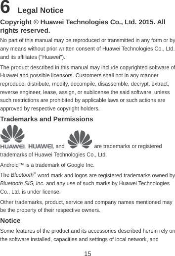 15 6 Legal Notice Copyright © Huawei Technologies Co., Ltd. 2015. All rights reserved. No part of this manual may be reproduced or transmitted in any form or by any means without prior written consent of Huawei Technologies Co., Ltd. and its affiliates (&quot;Huawei&quot;). The product described in this manual may include copyrighted software of Huawei and possible licensors. Customers shall not in any manner reproduce, distribute, modify, decompile, disassemble, decrypt, extract, reverse engineer, lease, assign, or sublicense the said software, unless such restrictions are prohibited by applicable laws or such actions are approved by respective copyright holders. Trademarks and Permissions ,  , and    are trademarks or registered trademarks of Huawei Technologies Co., Ltd. Android™ is a trademark of Google Inc. The Bluetooth® word mark and logos are registered trademarks owned by Bluetooth SIG, Inc. and any use of such marks by Huawei Technologies Co., Ltd. is under license.   Other trademarks, product, service and company names mentioned may be the property of their respective owners. Notice Some features of the product and its accessories described herein rely on the software installed, capacities and settings of local network, and 