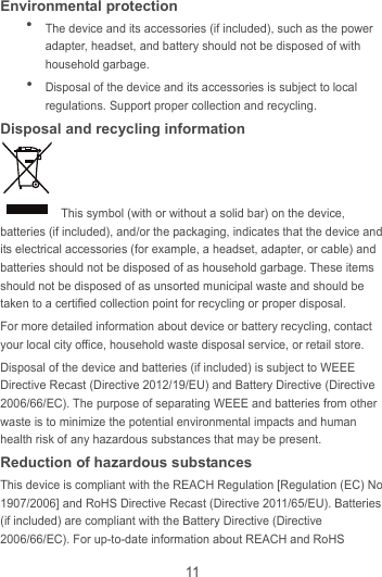 11 Environmental protection  The device and its accessories (if included), such as the power adapter, headset, and battery should not be disposed of with household garbage.  Disposal of the device and its accessories is subject to local regulations. Support proper collection and recycling. Disposal and recycling information   This symbol (with or without a solid bar) on the device, batteries (if included), and/or the packaging, indicates that the device and its electrical accessories (for example, a headset, adapter, or cable) and batteries should not be disposed of as household garbage. These items should not be disposed of as unsorted municipal waste and should be taken to a certified collection point for recycling or proper disposal. For more detailed information about device or battery recycling, contact your local city office, household waste disposal service, or retail store. Disposal of the device and batteries (if included) is subject to WEEE Directive Recast (Directive 2012/19/EU) and Battery Directive (Directive 2006/66/EC). The purpose of separating WEEE and batteries from other waste is to minimize the potential environmental impacts and human health risk of any hazardous substances that may be present. Reduction of hazardous substances This device is compliant with the REACH Regulation [Regulation (EC) No 1907/2006] and RoHS Directive Recast (Directive 2011/65/EU). Batteries (if included) are compliant with the Battery Directive (Directive 2006/66/EC). For up-to-date information about REACH and RoHS 