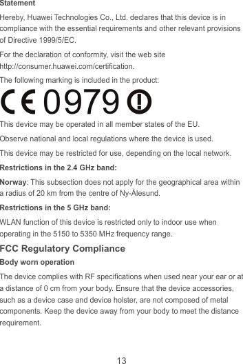 13 Statement Hereby, Huawei Technologies Co., Ltd. declares that this device is in compliance with the essential requirements and other relevant provisions of Directive 1999/5/EC. For the declaration of conformity, visit the web site http://consumer.huawei.com/certification. The following marking is included in the product:  This device may be operated in all member states of the EU. Observe national and local regulations where the device is used. This device may be restricted for use, depending on the local network. Restrictions in the 2.4 GHz band: Norway: This subsection does not apply for the geographical area within a radius of 20 km from the centre of Ny-Ålesund. Restrictions in the 5 GHz band: WLAN function of this device is restricted only to indoor use when operating in the 5150 to 5350 MHz frequency range. FCC Regulatory Compliance Body worn operation The device complies with RF specifications when used near your ear or at a distance of 0 cm from your body. Ensure that the device accessories, such as a device case and device holster, are not composed of metal components. Keep the device away from your body to meet the distance requirement.  