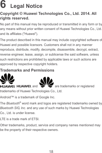 18 6 Legal Notice Copyright © Huawei Technologies Co., Ltd. 2014. All rights reserved. No part of this manual may be reproduced or transmitted in any form or by any means without prior written consent of Huawei Technologies Co., Ltd. and its affiliates (&quot;Huawei&quot;). The product described in this manual may include copyrighted software of Huawei and possible licensors. Customers shall not in any manner reproduce, distribute, modify, decompile, disassemble, decrypt, extract, reverse engineer, lease, assign, or sublicense the said software, unless such restrictions are prohibited by applicable laws or such actions are approved by respective copyright holders. Trademarks and Permissions ,  , and    are trademarks or registered trademarks of Huawei Technologies Co., Ltd. Android™ is a trademark of Google Inc. The Bluetooth® word mark and logos are registered trademarks owned by Bluetooth SIG, Inc. and any use of such marks by Huawei Technologies Co., Ltd. is under license.   LTE is a trade mark of ETSI. Other trademarks, product, service and company names mentioned may be the property of their respective owners. 