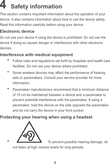 4 4 Safety information This section contains important information about the operation of your device. It also contains information about how to use the device safely. Read this information carefully before using your device. Electronic device Do not use your device if using the device is prohibited. Do not use the device if doing so causes danger or interference with other electronic devices. Interference with medical equipment  Follow rules and regulations set forth by hospitals and health care facilities. Do not use your device where prohibited.  Some wireless devices may affect the performance of hearing aids or pacemakers. Consult your service provider for more information.  Pacemaker manufacturers recommend that a minimum distance of 15 cm be maintained between a device and a pacemaker to prevent potential interference with the pacemaker. If using a pacemaker, hold the device on the side opposite the pacemaker and do not carry the device in your front pocket. Protecting your hearing when using a headset    To prevent possible hearing damage, do not listen at high volume levels for long periods.   
