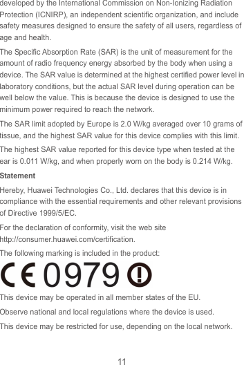 11 developed by the International Commission on Non-Ionizing Radiation Protection (ICNIRP), an independent scientific organization, and include safety measures designed to ensure the safety of all users, regardless of age and health. The Specific Absorption Rate (SAR) is the unit of measurement for the amount of radio frequency energy absorbed by the body when using a device. The SAR value is determined at the highest certified power level in laboratory conditions, but the actual SAR level during operation can be well below the value. This is because the device is designed to use the minimum power required to reach the network. The SAR limit adopted by Europe is 2.0 W/kg averaged over 10 grams of tissue, and the highest SAR value for this device complies with this limit.   The highest SAR value reported for this device type when tested at the ear is 0.011 W/kg, and when properly worn on the body is 0.214 W/kg. Statement Hereby, Huawei Technologies Co., Ltd. declares that this device is in compliance with the essential requirements and other relevant provisions of Directive 1999/5/EC. For the declaration of conformity, visit the web site http://consumer.huawei.com/certification. The following marking is included in the product:  This device may be operated in all member states of the EU. Observe national and local regulations where the device is used. This device may be restricted for use, depending on the local network.  