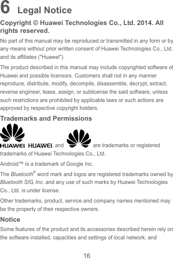 16 6 Legal Notice Copyright © Huawei Technologies Co., Ltd. 2014. All rights reserved. No part of this manual may be reproduced or transmitted in any form or by any means without prior written consent of Huawei Technologies Co., Ltd. and its affiliates (&quot;Huawei&quot;). The product described in this manual may include copyrighted software of Huawei and possible licensors. Customers shall not in any manner reproduce, distribute, modify, decompile, disassemble, decrypt, extract, reverse engineer, lease, assign, or sublicense the said software, unless such restrictions are prohibited by applicable laws or such actions are approved by respective copyright holders. Trademarks and Permissions ,  , and    are trademarks or registered trademarks of Huawei Technologies Co., Ltd. Android™ is a trademark of Google Inc. The Bluetooth® word mark and logos are registered trademarks owned by Bluetooth SIG, Inc. and any use of such marks by Huawei Technologies Co., Ltd. is under license.   Other trademarks, product, service and company names mentioned may be the property of their respective owners. Notice Some features of the product and its accessories described herein rely on the software installed, capacities and settings of local network, and 