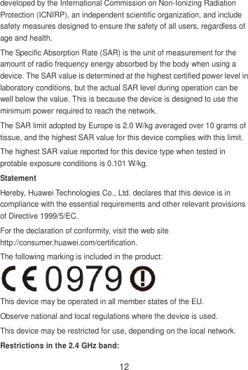 12 developed by the International Commission on Non-Ionizing Radiation Protection (ICNIRP), an independent scientific organization, and include safety measures designed to ensure the safety of all users, regardless of age and health. The Specific Absorption Rate (SAR) is the unit of measurement for the amount of radio frequency energy absorbed by the body when using a device. The SAR value is determined at the highest certified power level in laboratory conditions, but the actual SAR level during operation can be well below the value. This is because the device is designed to use the minimum power required to reach the network. The SAR limit adopted by Europe is 2.0 W/kg averaged over 10 grams of tissue, and the highest SAR value for this device complies with this limit.   The highest SAR value reported for this device type when tested in protable exposure conditions is 0.101 W/kg. Statement Hereby, Huawei Technologies Co., Ltd. declares that this device is in compliance with the essential requirements and other relevant provisions of Directive 1999/5/EC. For the declaration of conformity, visit the web site http://consumer.huawei.com/certification. The following marking is included in the product:  This device may be operated in all member states of the EU. Observe national and local regulations where the device is used. This device may be restricted for use, depending on the local network. Restrictions in the 2.4 GHz band: 