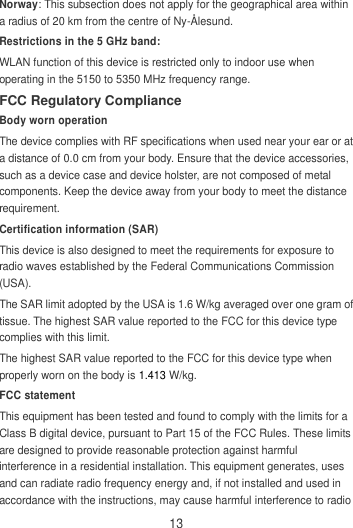 13 Norway: This subsection does not apply for the geographical area within a radius of 20 km from the centre of Ny-Ålesund. Restrictions in the 5 GHz band: WLAN function of this device is restricted only to indoor use when operating in the 5150 to 5350 MHz frequency range. FCC Regulatory Compliance Body worn operation The device complies with RF specifications when used near your ear or at a distance of 0.0 cm from your body. Ensure that the device accessories, such as a device case and device holster, are not composed of metal components. Keep the device away from your body to meet the distance requirement. Certification information (SAR) This device is also designed to meet the requirements for exposure to radio waves established by the Federal Communications Commission (USA). The SAR limit adopted by the USA is 1.6 W/kg averaged over one gram of tissue. The highest SAR value reported to the FCC for this device type complies with this limit. The highest SAR value reported to the FCC for this device type when properly worn on the body is 1.413 W/kg. FCC statement This equipment has been tested and found to comply with the limits for a Class B digital device, pursuant to Part 15 of the FCC Rules. These limits are designed to provide reasonable protection against harmful interference in a residential installation. This equipment generates, uses and can radiate radio frequency energy and, if not installed and used in accordance with the instructions, may cause harmful interference to radio 
