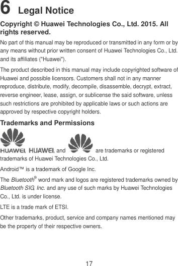 17 6 Legal Notice Copyright © Huawei Technologies Co., Ltd. 2015. All rights reserved. No part of this manual may be reproduced or transmitted in any form or by any means without prior written consent of Huawei Technologies Co., Ltd. and its affiliates (&quot;Huawei&quot;). The product described in this manual may include copyrighted software of Huawei and possible licensors. Customers shall not in any manner reproduce, distribute, modify, decompile, disassemble, decrypt, extract, reverse engineer, lease, assign, or sublicense the said software, unless such restrictions are prohibited by applicable laws or such actions are approved by respective copyright holders. Trademarks and Permissions ,  , and    are trademarks or registered trademarks of Huawei Technologies Co., Ltd. Android™ is a trademark of Google Inc. The Bluetooth® word mark and logos are registered trademarks owned by Bluetooth SIG, Inc. and any use of such marks by Huawei Technologies Co., Ltd. is under license.   LTE is a trade mark of ETSI. Other trademarks, product, service and company names mentioned may be the property of their respective owners. 