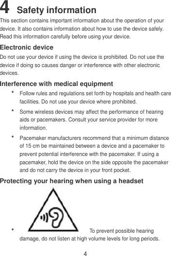 4 4 Safety information This section contains important information about the operation of your device. It also contains information about how to use the device safely. Read this information carefully before using your device. Electronic device Do not use your device if using the device is prohibited. Do not use the device if doing so causes danger or interference with other electronic devices. Interference with medical equipment  Follow rules and regulations set forth by hospitals and health care facilities. Do not use your device where prohibited.  Some wireless devices may affect the performance of hearing aids or pacemakers. Consult your service provider for more information.  Pacemaker manufacturers recommend that a minimum distance of 15 cm be maintained between a device and a pacemaker to prevent potential interference with the pacemaker. If using a pacemaker, hold the device on the side opposite the pacemaker and do not carry the device in your front pocket. Protecting your hearing when using a headset    To prevent possible hearing damage, do not listen at high volume levels for long periods.   