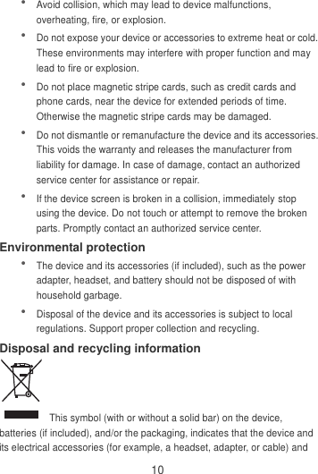 10  Avoid collision, which may lead to device malfunctions, overheating, fire, or explosion.    Do not expose your device or accessories to extreme heat or cold. These environments may interfere with proper function and may lead to fire or explosion.    Do not place magnetic stripe cards, such as credit cards and phone cards, near the device for extended periods of time. Otherwise the magnetic stripe cards may be damaged.  Do not dismantle or remanufacture the device and its accessories. This voids the warranty and releases the manufacturer from liability for damage. In case of damage, contact an authorized service center for assistance or repair.  If the device screen is broken in a collision, immediately stop using the device. Do not touch or attempt to remove the broken parts. Promptly contact an authorized service center.   Environmental protection  The device and its accessories (if included), such as the power adapter, headset, and battery should not be disposed of with household garbage.  Disposal of the device and its accessories is subject to local regulations. Support proper collection and recycling. Disposal and recycling information   This symbol (with or without a solid bar) on the device, batteries (if included), and/or the packaging, indicates that the device and its electrical accessories (for example, a headset, adapter, or cable) and 