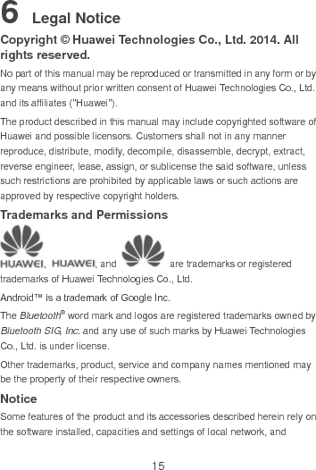 15 6 Legal Notice Copyright © Huawei Technologies Co., Ltd. 2014. All rights reserved. No part of this manual may be reproduced or transmitted in any form or by any means without prior written consent of Huawei Technologies Co., Ltd. and its affiliates (&quot;Huawei&quot;). The product described in this manual may include copyrighted software of Huawei and possible licensors. Customers shall not in any manner reproduce, distribute, modify, decompile, disassemble, decrypt, extract, reverse engineer, lease, assign, or sublicense the said software, unless such restrictions are prohibited by applicable laws or such actions are approved by respective copyright holders. Trademarks and Permissions ,  , and    are trademarks or registered trademarks of Huawei Technologies Co., Ltd. Android™ is a trademark of Google Inc. The Bluetooth® word mark and logos are registered trademarks owned by Bluetooth SIG, Inc. and any use of such marks by Huawei Technologies Co., Ltd. is under license.   Other trademarks, product, service and company names mentioned may be the property of their respective owners. Notice Some features of the product and its accessories described herein rely on the software installed, capacities and settings of local network, and 