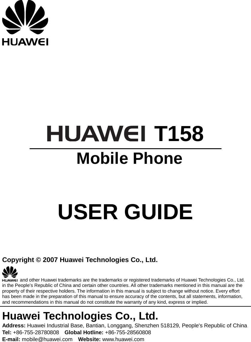        T158  Mobile Phone   USER GUIDE   Copyright © 2007 Huawei Technologies Co., Ltd.   and other Huawei trademarks are the trademarks or registered trademarks of Huawei Technologies Co., Ltd. in the People’s Republic of China and certain other countries. All other trademarks mentioned in this manual are the property of their respective holders. The information in this manual is subject to change without notice. Every effort has been made in the preparation of this manual to ensure accuracy of the contents, but all statements, information, and recommendations in this manual do not constitute the warranty of any kind, express or implied. Huawei Technologies Co., Ltd. Address: Huawei Industrial Base, Bantian, Longgang, Shenzhen 518129, People&apos;s Republic of China Tel: +86-755-28780808    Global Hotline: +86-755-28560808 E-mail: mobile@huawei.com    Website: www.huawei.com 