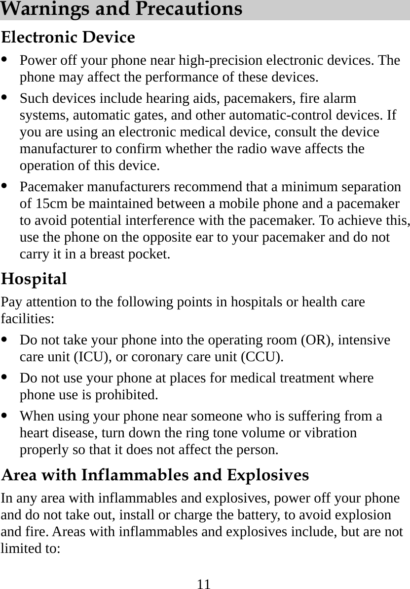 11 Warnings and Precautions Electronic Device   Power off your phone near high-precision electronic devices. The phone may affect the performance of these devices.   Such devices include hearing aids, pacemakers, fire alarm systems, automatic gates, and other automatic-control devices. If you are using an electronic medical device, consult the device manufacturer to confirm whether the radio wave affects the operation of this device.   Pacemaker manufacturers recommend that a minimum separation of 15cm be maintained between a mobile phone and a pacemaker to avoid potential interference with the pacemaker. To achieve this, use the phone on the opposite ear to your pacemaker and do not carry it in a breast pocket. Hospital Pay attention to the following points in hospitals or health care facilities:   Do not take your phone into the operating room (OR), intensive care unit (ICU), or coronary care unit (CCU).   Do not use your phone at places for medical treatment where phone use is prohibited.   When using your phone near someone who is suffering from a heart disease, turn down the ring tone volume or vibration properly so that it does not affect the person. Area with Inflammables and Explosives In any area with inflammables and explosives, power off your phone and do not take out, install or charge the battery, to avoid explosion and fire. Areas with inflammables and explosives include, but are not limited to: 