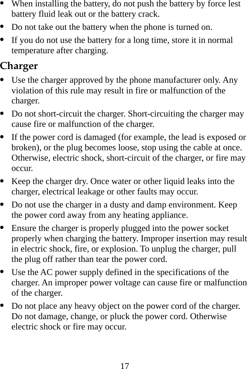 17   When installing the battery, do not push the battery by force lest battery fluid leak out or the battery crack.   Do not take out the battery when the phone is turned on.   If you do not use the battery for a long time, store it in normal temperature after charging. Charger   Use the charger approved by the phone manufacturer only. Any violation of this rule may result in fire or malfunction of the charger.   Do not short-circuit the charger. Short-circuiting the charger may cause fire or malfunction of the charger.   If the power cord is damaged (for example, the lead is exposed or broken), or the plug becomes loose, stop using the cable at once. Otherwise, electric shock, short-circuit of the charger, or fire may occur.   Keep the charger dry. Once water or other liquid leaks into the charger, electrical leakage or other faults may occur.   Do not use the charger in a dusty and damp environment. Keep the power cord away from any heating appliance.   Ensure the charger is properly plugged into the power socket properly when charging the battery. Improper insertion may result in electric shock, fire, or explosion. To unplug the charger, pull the plug off rather than tear the power cord.   Use the AC power supply defined in the specifications of the charger. An improper power voltage can cause fire or malfunction of the charger.   Do not place any heavy object on the power cord of the charger. Do not damage, change, or pluck the power cord. Otherwise electric shock or fire may occur. 
