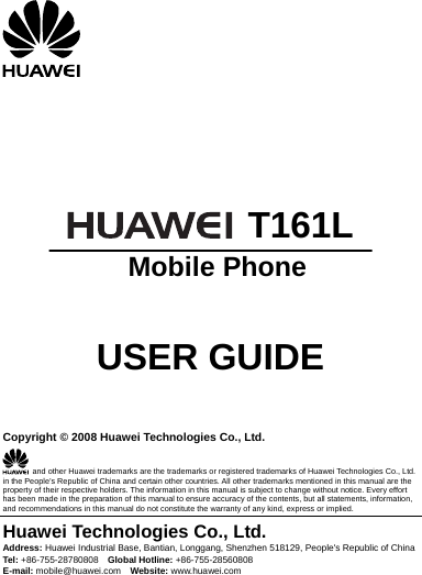        T161L  Mobile Phone   USER GUIDE   Copyright © 2008 Huawei Technologies Co., Ltd.   and other Huawei trademarks are the trademarks or registered trademarks of Huawei Technologies Co., Ltd. in the People’s Republic of China and certain other countries. All other trademarks mentioned in this manual are the property of their respective holders. The information in this manual is subject to change without notice. Every effort has been made in the preparation of this manual to ensure accuracy of the contents, but all statements, information, and recommendations in this manual do not constitute the warranty of any kind, express or implied. Huawei Technologies Co., Ltd. Address: Huawei Industrial Base, Bantian, Longgang, Shenzhen 518129, People&apos;s Republic of China Tel: +86-755-28780808    Global Hotline: +86-755-28560808 E-mail: mobile@huawei.com  Website: www.huawei.com 