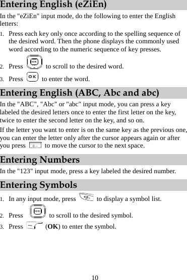 Entering English (eZiEn) In the &quot;eZiEn&quot; input mode, do the following to enter the English letters: 1. Press each key only once according to the spelling sequence of the desired word. Then the phone displays the commonly used word according to the numeric sequence of key presses. 2. Press    to scroll to the desired word. 3. Press    to enter the word. Entering English (ABC, Abc and abc) In the &quot;ABC&quot;, &quot;Abc&quot; or &quot;abc&quot; input mode, you can press a key labeled the desired letters once to enter the first letter on the key, twice to enter the second letter on the key, and so on. If the letter you want to enter is on the same key as the previous one, you can enter the letter only after the cursor appears again or after you press    to move the cursor to the next space. Entering Numbers In the &quot;123&quot; input mode, press a key labeled the desired number. Entering Symbols 1. In any input mode, press    to display a symbol list. 2. Press     to scroll to the desired symbol. 3. Press   (OK) to enter the symbol.10 