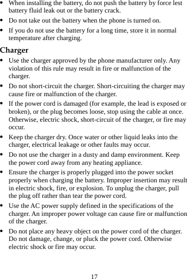 17 z When installing the battery, do not push the battery by force lest battery fluid leak out or the battery crack. z Do not take out the battery when the phone is turned on. z If you do not use the battery for a long time, store it in normal temperature after charging. Charger z Use the charger approved by the phone manufacturer only. Any violation of this rule may result in fire or malfunction of the charger. z Do not short-circuit the charger. Short-circuiting the charger may cause fire or malfunction of the charger. z If the power cord is damaged (for example, the lead is exposed or broken), or the plug becomes loose, stop using the cable at once. Otherwise, electric shock, short-circuit of the charger, or fire may occur. z Keep the charger dry. Once water or other liquid leaks into the charger, electrical leakage or other faults may occur. z Do not use the charger in a dusty and damp environment. Keep the power cord away from any heating appliance. z Ensure the charger is properly plugged into the power socket properly when charging the battery. Improper insertion may result in electric shock, fire, or explosion. To unplug the charger, pull the plug off rather than tear the power cord. z Use the AC power supply defined in the specifications of the charger. An improper power voltage can cause fire or malfunction of the charger. z Do not place any heavy object on the power cord of the charger. Do not damage, change, or pluck the power cord. Otherwise electric shock or fire may occur. 