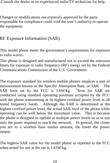 19 -Consult the dealer or an experienced radio/TV technician for help.  Changes or modifications not expressly approved by the party responsible for compliance could void the user‘s authority to operate the equipment. RF Exposure Information (SAR)  This model phone meets the government’s requirements for exposure to radio waves. This phone is designed and manufactured not to exceed the emission limits for exposure to radio frequency (RF) energy set by the Federal Communications Commission of the U.S. Government.      The exposure standard for wireless mobile phones employs a unit of measurement known as the Specific Absorption Rate, or SAR.    The SAR limit set by the FCC is 1.6W/kg.  *Tests for SAR are conducted using standard operating positions accepted by the FCC with the phone transmitting at its highest certified power level in all tested frequency bands.  Although the SAR is determined at the highest certified power level, the actual SAR level of the phone while operating can be well below the maximum value.  This is because the phone is designed to operate at multiple power levels so as to use only the poser required to reach the network.    In general, the closer you are to a wireless base station antenna, the lower the power output.  The highest SAR value for the model phone as reported to the FCC when tested for use at the ear is 1.43W/kg.  