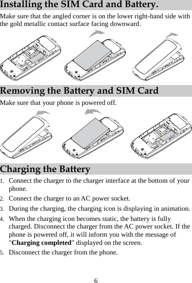 Installing the SIM Card and Battery. Make sure that the angled corner is on the lower right-hand side with the gold metallic contact surface facing downward.      Removing the Battery and SIM Card Make sure that your phone is powered off.         Charging the Battery 1. Connect the charger to the charger interface at the bottom of your phone. 2. Connect the charger to an AC power socket.   3. During the charging, the charging icon is displaying in animation. 4. When the charging icon becomes static, the battery is fully charged. Disconnect the charger from the AC power socket. If the phone is powered off, it will inform you with the message of &quot;Charging completed&quot; displayed on the screen. 5. Disconnect the charger from the phone. 6 