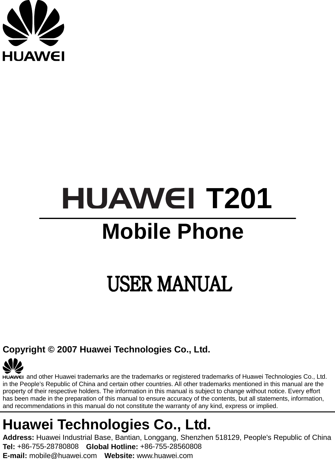           T201  Mobile Phone      Copyright © 2007 Huawei Technologies Co., Ltd.   and other Huawei trademarks are the trademarks or registered trademarks of Huawei Technologies Co., Ltd. in the People’s Republic of China and certain other countries. All other trademarks mentioned in this manual are the property of their respective holders. The information in this manual is subject to change without notice. Every effort has been made in the preparation of this manual to ensure accuracy of the contents, but all statements, information, and recommendations in this manual do not constitute the warranty of any kind, express or implied. Huawei Technologies Co., Ltd. Address: Huawei Industrial Base, Bantian, Longgang, Shenzhen 518129, People&apos;s Republic of China Tel: +86-755-28780808    Global Hotline: +86-755-28560808 E-mail: mobile@huawei.com    Website: www.huawei.com 