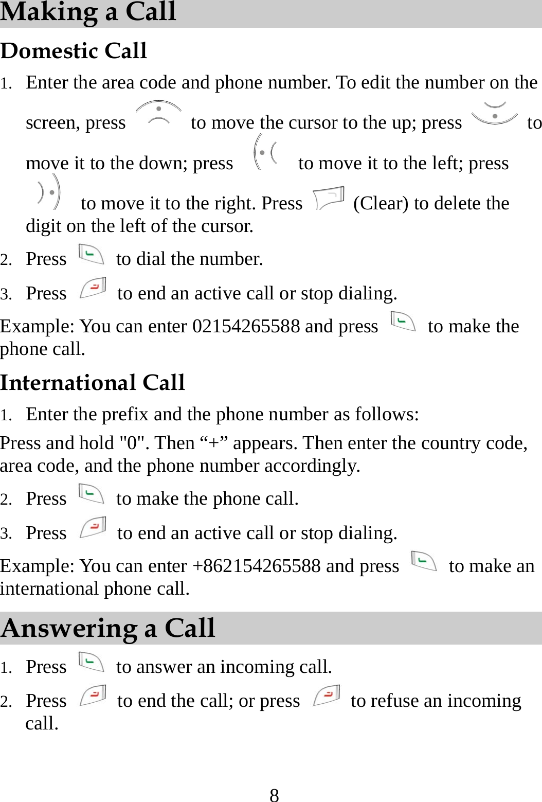  8 Making a Call Domestic Call 1.  Enter the area code and phone number. To edit the number on the screen, press    to move the cursor to the up; press   to move it to the down; press    to move it to the left; press   to move it to the right. Press    (Clear) to delete the digit on the left of the cursor. 2.  Press    to dial the number. 3.  Press    to end an active call or stop dialing. Example: You can enter 02154265588 and press   to make the phone call. International Call 1.  Enter the prefix and the phone number as follows: Press and hold &quot;0&quot;. Then “+” appears. Then enter the country code, area code, and the phone number accordingly. 2.  Press    to make the phone call. 3.  Press    to end an active call or stop dialing. Example: You can enter +862154265588 and press    to make an international phone call. Answering a Call 1.  Press    to answer an incoming call. 2.  Press    to end the call; or press    to refuse an incoming call. 
