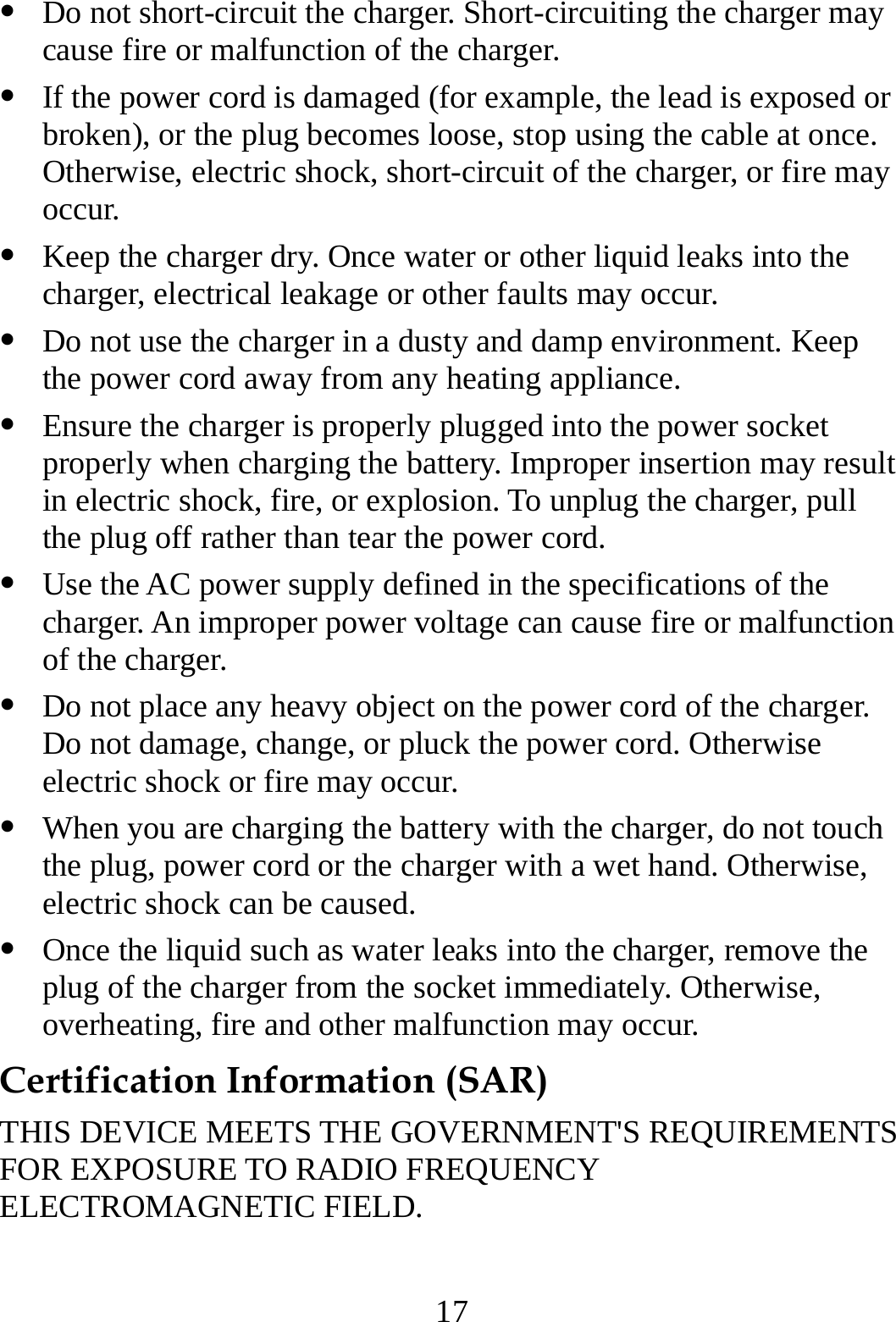  17   Do not short-circuit the charger. Short-circuiting the charger may cause fire or malfunction of the charger.   If the power cord is damaged (for example, the lead is exposed or broken), or the plug becomes loose, stop using the cable at once. Otherwise, electric shock, short-circuit of the charger, or fire may occur.   Keep the charger dry. Once water or other liquid leaks into the charger, electrical leakage or other faults may occur.   Do not use the charger in a dusty and damp environment. Keep the power cord away from any heating appliance.   Ensure the charger is properly plugged into the power socket properly when charging the battery. Improper insertion may result in electric shock, fire, or explosion. To unplug the charger, pull the plug off rather than tear the power cord.   Use the AC power supply defined in the specifications of the charger. An improper power voltage can cause fire or malfunction of the charger.   Do not place any heavy object on the power cord of the charger. Do not damage, change, or pluck the power cord. Otherwise electric shock or fire may occur.   When you are charging the battery with the charger, do not touch the plug, power cord or the charger with a wet hand. Otherwise, electric shock can be caused.   Once the liquid such as water leaks into the charger, remove the plug of the charger from the socket immediately. Otherwise, overheating, fire and other malfunction may occur. Certification Information (SAR) THIS DEVICE MEETS THE GOVERNMENT&apos;S REQUIREMENTS FOR EXPOSURE TO RADIO FREQUENCY ELECTROMAGNETIC FIELD. 