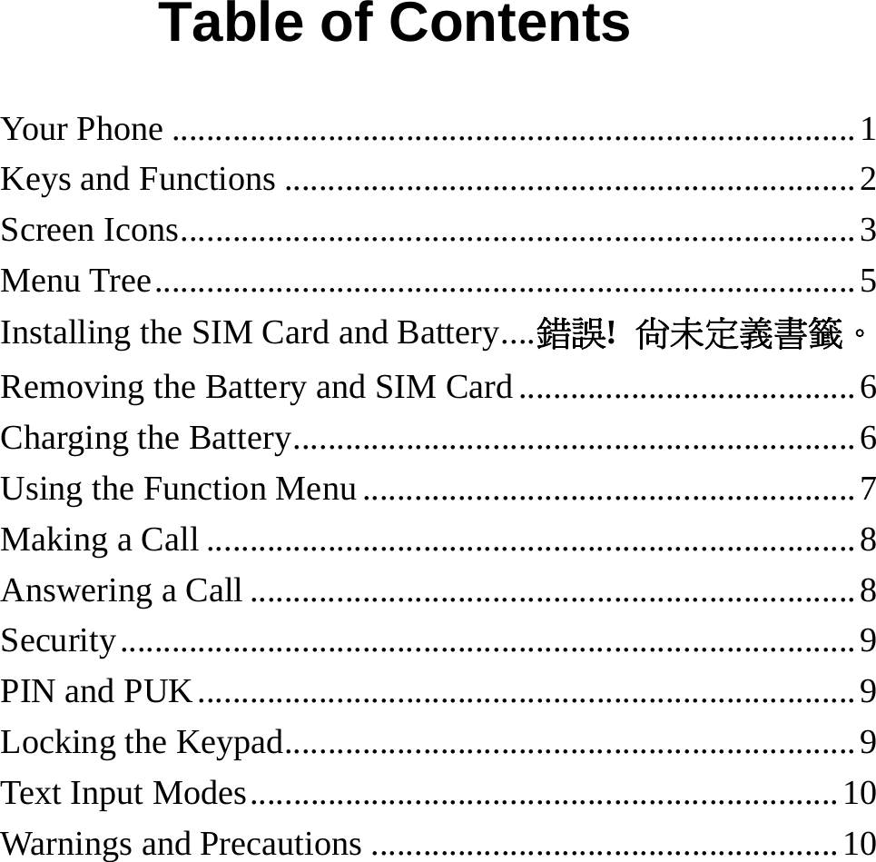   Table of Contents Your Phone ...............................................................................1 Keys and Functions ..................................................................2 Screen Icons..............................................................................3 Menu Tree.................................................................................5 Installing the SIM Card and Battery....錯誤!  尚未定義書籤。 Removing the Battery and SIM Card .......................................6 Charging the Battery.................................................................6 Using the Function Menu .........................................................7 Making a Call ...........................................................................8 Answering a Call ......................................................................8 Security.....................................................................................9 PIN and PUK............................................................................9 Locking the Keypad..................................................................9 Text Input Modes....................................................................10 Warnings and Precautions ......................................................10 