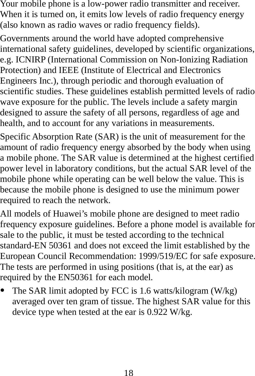  18 Your mobile phone is a low-power radio transmitter and receiver. When it is turned on, it emits low levels of radio frequency energy (also known as radio waves or radio frequency fields). Governments around the world have adopted comprehensive international safety guidelines, developed by scientific organizations, e.g. ICNIRP (International Commission on Non-Ionizing Radiation Protection) and IEEE (Institute of Electrical and Electronics Engineers Inc.), through periodic and thorough evaluation of scientific studies. These guidelines establish permitted levels of radio wave exposure for the public. The levels include a safety margin designed to assure the safety of all persons, regardless of age and health, and to account for any variations in measurements. Specific Absorption Rate (SAR) is the unit of measurement for the amount of radio frequency energy absorbed by the body when using a mobile phone. The SAR value is determined at the highest certified power level in laboratory conditions, but the actual SAR level of the mobile phone while operating can be well below the value. This is because the mobile phone is designed to use the minimum power required to reach the network. All models of Huawei’s mobile phone are designed to meet radio frequency exposure guidelines. Before a phone model is available for sale to the public, it must be tested according to the technical standard-EN 50361 and does not exceed the limit established by the European Council Recommendation: 1999/519/EC for safe exposure. The tests are performed in using positions (that is, at the ear) as required by the EN50361 for each model.   The SAR limit adopted by FCC is 1.6 watts/kilogram (W/kg) averaged over ten gram of tissue. The highest SAR value for this device type when tested at the ear is 0.922 W/kg.    