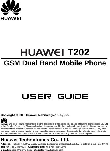       T202 GSM Dual Band Mobile Phone       Copyright © 2008 Huawei Technologies Co., Ltd.   and other Huawei trademarks are the trademarks or registered trademarks of Huawei Technologies Co., Ltd. in the People’s Republic of China and certain other countries. All other trademarks mentioned in this manual are the property of their respective holders. The information in this manual is subject to change without notice. Every effort has been made in the preparation of this manual to ensure accuracy of the contents, but all statements, information, and recommendations in this manual do not constitute the warranty of any kind, express or implied. Huawei Technologies Co., Ltd. Address: Huawei Industrial Base, Bantian, Longgang, Shenzhen 518129, People&apos;s Republic of China Tel: +86-755-28780808    Global Hotline: +86-755-28560808 E-mail: mobile@huawei.com    Website: www.huawei.com
