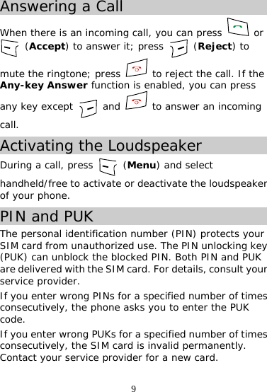 9 Answering a Call When there is an incoming call, you can press   or  (Accept) to answer it; press   (Reject) to mute the ringtone; press   to reject the call. If the Any-key Answer function is enabled, you can press any key except   and   to answer an incoming call. Activating the Loudspeaker During a call, press   (Menu) and select handheld/free to activate or deactivate the loudspeaker of your phone. PIN and PUK The personal identification number (PIN) protects your SIM card from unauthorized use. The PIN unlocking key (PUK) can unblock the blocked PIN. Both PIN and PUK are delivered with the SIM card. For details, consult your service provider. If you enter wrong PINs for a specified number of times consecutively, the phone asks you to enter the PUK code. If you enter wrong PUKs for a specified number of times consecutively, the SIM card is invalid permanently. Contact your service provider for a new card. 