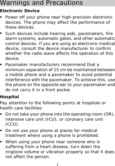 1 Warnings and Precautions Electronic Device z Power off your phone near high-precision electronic devices. The phone may affect the performance of these devices. z Such devices include hearing aids, pacemakers, fire alarm systems, automatic gates, and other automatic control devices. If you are using an electronic medical device, consult the device manufacturer to confirm whether the radio wave affects the operation of this device. z Pacemaker manufacturers recommend that a minimum separation of 15 cm be maintained between a mobile phone and a pacemaker to avoid potential interference with the pacemaker. To achieve this, use the phone on the opposite ear to your pacemaker and do not carry it in a front pocket. Hospital Pay attention to the following points at hospitals or health care facilities: z Do not take your phone into the operating room (OR), intensive care unit (ICU), or coronary care unit (CCU). z Do not use your phone at places for medical treatment where using a phone is prohibited. z When using your phone near someone who is suffering from a heart disease, turn down the ringtone volume or vibration properly so that it does not affect the person. 