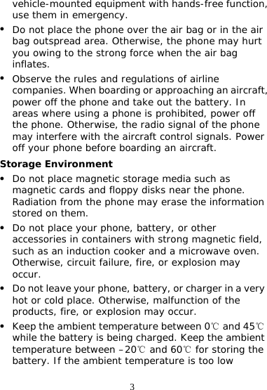 3 vehicle-mounted equipment with hands-free function, use them in emergency. z Do not place the phone over the air bag or in the air bag outspread area. Otherwise, the phone may hurt you owing to the strong force when the air bag inflates. z Observe the rules and regulations of airline companies. When boarding or approaching an aircraft, power off the phone and take out the battery. In areas where using a phone is prohibited, power off the phone. Otherwise, the radio signal of the phone may interfere with the aircraft control signals. Power off your phone before boarding an aircraft. Storage Environment z Do not place magnetic storage media such as magnetic cards and floppy disks near the phone. Radiation from the phone may erase the information stored on them. z Do not place your phone, battery, or other accessories in containers with strong magnetic field, such as an induction cooker and a microwave oven. Otherwise, circuit failure, fire, or explosion may occur. z Do not leave your phone, battery, or charger in a very hot or cold place. Otherwise, malfunction of the products, fire, or explosion may occur. z Keep the ambient temperature between 0  and 45  ℃℃while the battery is being charged. Keep the ambient temperature between –20  and ℃60  for storing the ℃battery. If the ambient temperature is too low 