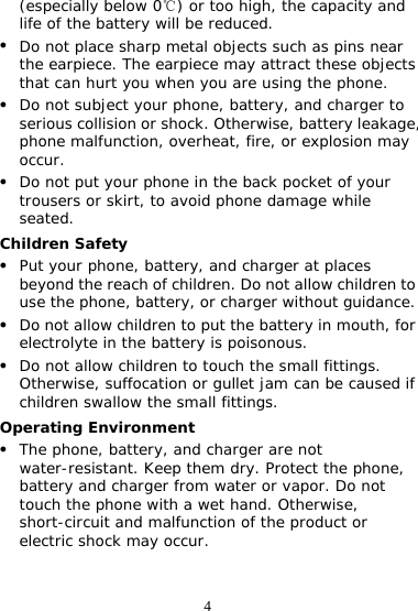 4 (especially below 0 ) or too high, the capacity and ℃life of the battery will be reduced. z Do not place sharp metal objects such as pins near the earpiece. The earpiece may attract these objects that can hurt you when you are using the phone. z Do not subject your phone, battery, and charger to serious collision or shock. Otherwise, battery leakage, phone malfunction, overheat, fire, or explosion may occur. z Do not put your phone in the back pocket of your trousers or skirt, to avoid phone damage while seated. Children Safety z Put your phone, battery, and charger at places beyond the reach of children. Do not allow children to use the phone, battery, or charger without guidance. z Do not allow children to put the battery in mouth, for electrolyte in the battery is poisonous. z Do not allow children to touch the small fittings. Otherwise, suffocation or gullet jam can be caused if children swallow the small fittings. Operating Environment z The phone, battery, and charger are not water-resistant. Keep them dry. Protect the phone, battery and charger from water or vapor. Do not touch the phone with a wet hand. Otherwise, short-circuit and malfunction of the product or electric shock may occur. 