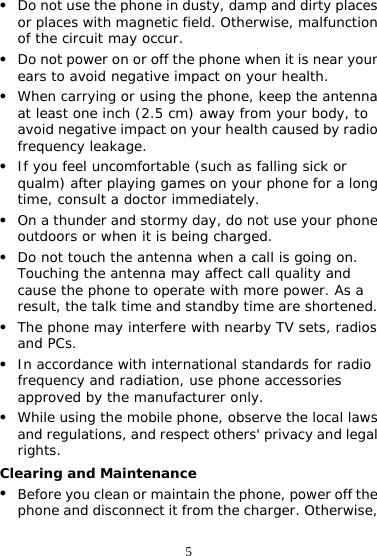 5 z Do not use the phone in dusty, damp and dirty places or places with magnetic field. Otherwise, malfunction of the circuit may occur. z Do not power on or off the phone when it is near your ears to avoid negative impact on your health. z When carrying or using the phone, keep the antenna at least one inch (2.5 cm) away from your body, to avoid negative impact on your health caused by radio frequency leakage. z If you feel uncomfortable (such as falling sick or qualm) after playing games on your phone for a long time, consult a doctor immediately. z On a thunder and stormy day, do not use your phone outdoors or when it is being charged. z Do not touch the antenna when a call is going on. Touching the antenna may affect call quality and cause the phone to operate with more power. As a result, the talk time and standby time are shortened. z The phone may interfere with nearby TV sets, radios and PCs. z In accordance with international standards for radio frequency and radiation, use phone accessories approved by the manufacturer only. z While using the mobile phone, observe the local laws and regulations, and respect others&apos; privacy and legal rights. Clearing and Maintenance z Before you clean or maintain the phone, power off the phone and disconnect it from the charger. Otherwise, 