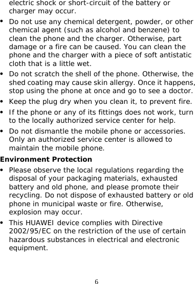 6 electric shock or short-circuit of the battery or charger may occur. z Do not use any chemical detergent, powder, or other chemical agent (such as alcohol and benzene) to clean the phone and the charger. Otherwise, part damage or a fire can be caused. You can clean the phone and the charger with a piece of soft antistatic cloth that is a little wet. z Do not scratch the shell of the phone. Otherwise, the shed coating may cause skin allergy. Once it happens, stop using the phone at once and go to see a doctor. z Keep the plug dry when you clean it, to prevent fire. z If the phone or any of its fittings does not work, turn to the locally authorized service center for help. z Do not dismantle the mobile phone or accessories. Only an authorized service center is allowed to maintain the mobile phone. Environment Protection z Please observe the local regulations regarding the disposal of your packaging materials, exhausted battery and old phone, and please promote their recycling. Do not dispose of exhausted battery or old phone in municipal waste or fire. Otherwise, explosion may occur. z This HUAWEI device complies with Directive 2002/95/EC on the restriction of the use of certain hazardous substances in electrical and electronic equipment. 