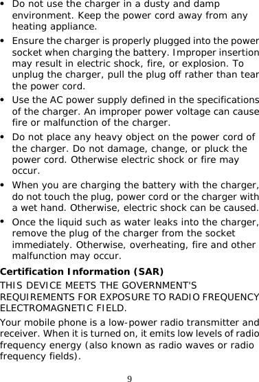 9 z Do not use the charger in a dusty and damp environment. Keep the power cord away from any heating appliance. z Ensure the charger is properly plugged into the power socket when charging the battery. Improper insertion may result in electric shock, fire, or explosion. To unplug the charger, pull the plug off rather than tear the power cord. z Use the AC power supply defined in the specifications of the charger. An improper power voltage can cause fire or malfunction of the charger. z Do not place any heavy object on the power cord of the charger. Do not damage, change, or pluck the power cord. Otherwise electric shock or fire may occur. z When you are charging the battery with the charger, do not touch the plug, power cord or the charger with a wet hand. Otherwise, electric shock can be caused. z Once the liquid such as water leaks into the charger, remove the plug of the charger from the socket immediately. Otherwise, overheating, fire and other malfunction may occur. Certification Information (SAR) THIS DEVICE MEETS THE GOVERNMENT&apos;S REQUIREMENTS FOR EXPOSURE TO RADIO FREQUENCY ELECTROMAGNETIC FIELD. Your mobile phone is a low-power radio transmitter and receiver. When it is turned on, it emits low levels of radio frequency energy (also known as radio waves or radio frequency fields). 