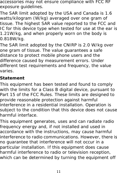 11 accessories may not ensure compliance with FCC RF exposure guidelines. The SAR limit adopted by the USA and Canada is 1.6 watts/kilogram (W/kg) averaged over one gram of tissue. The highest SAR value reported to the FCC and IC for this device type when tested for use at the ear is 1.21W/kg, and when properly worn on the body is 0.818W/kg. The SAR limit adopted by the CNIRP is 2.0 W/kg over one gram of tissue. The value guarantees a safe distance to protect mobile phone users and the difference caused by measurement errors. Under different test requirements and frequency, the value varies. Statement This equipment has been tested and found to comply with the limits for a Class B digital device, pursuant to Part 15 of the FCC Rules. These limits are designed to provide reasonable protection against harmful interference in a residential installation. Operation is subject to the condition that this device does not cause harmful interface. This equipment generates, uses and can radiate radio frequency energy and, if not installed and used in accordance with the instructions, may cause harmful interference to radio communications. However, there is no guarantee that interference will not occur in a particular installation. If this equipment does cause harmful interference to radio or television reception, which can be determined by turning the equipment off 