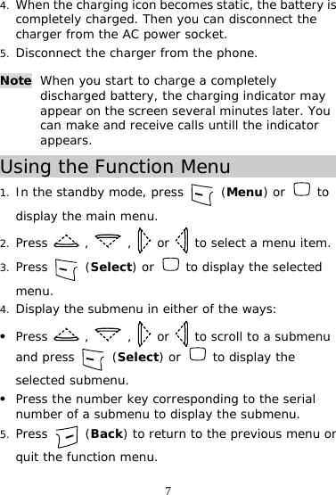 7 4. When the charging icon becomes static, the battery is completely charged. Then you can disconnect the charger from the AC power socket. 5. Disconnect the charger from the phone. Using the Function Menu 1. In the standby mode, press   (Menu) or   to display the main menu. 2. Press   ,   ,   or   to select a menu item. 3. Press   (Select) or   to display the selected menu. 4. Display the submenu in either of the ways: z Press   ,   ,   or   to scroll to a submenu and press   (Select) or   to display the selected submenu. z Press the number key corresponding to the serial number of a submenu to display the submenu. 5. Press   (Back) to return to the previous menu or quit the function menu. Note When you start to charge a completely discharged battery, the charging indicator may appear on the screen several minutes later. You can make and receive calls untill the indicator appears. 