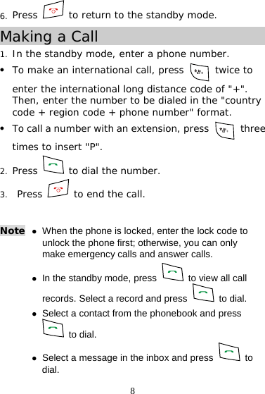 8 6. Press   to return to the standby mode. Making a Call 1. In the standby mode, enter a phone number. z To make an international call, press   twice to enter the international long distance code of &quot;+&quot;. Then, enter the number to be dialed in the &quot;country code + region code + phone number&quot; format. z To call a number with an extension, press   three times to insert &quot;P&quot;. 2. Press   to dial the number. 3.  Press   to end the call. Note z When the phone is locked, enter the lock code to unlock the phone first; otherwise, you can only make emergency calls and answer calls. z In the standby mode, press    to view all call records. Select a record and press   to dial. z Select a contact from the phonebook and press  to dial. z Select a message in the inbox and press   to dial.